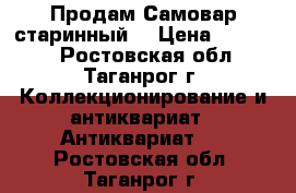 Продам Самовар старинный  › Цена ­ 24 000 - Ростовская обл., Таганрог г. Коллекционирование и антиквариат » Антиквариат   . Ростовская обл.,Таганрог г.